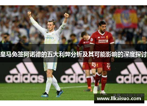 皇马免签阿诺德的五大利弊分析及其可能影响的深度探讨 皇马免签阿诺德的五大利弊分析及其可能影响的深度探讨