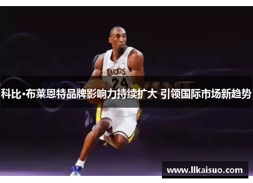 科比·布莱恩特品牌影响力持续扩大 引领国际市场新趋势 科比·布莱恩特品牌影响力持续扩大 引领国际市场新趋势