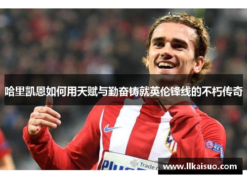 哈里凯恩如何用天赋与勤奋铸就英伦锋线的不朽传奇