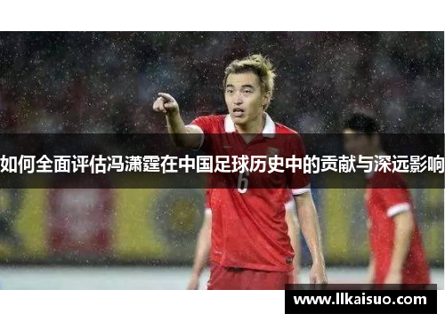 如何全面评估冯潇霆在中国足球历史中的贡献与深远影响